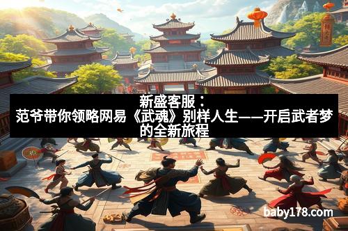 新盛客服：范爷带你领略网易《武魂》别样人生——开启武者梦的全新旅程